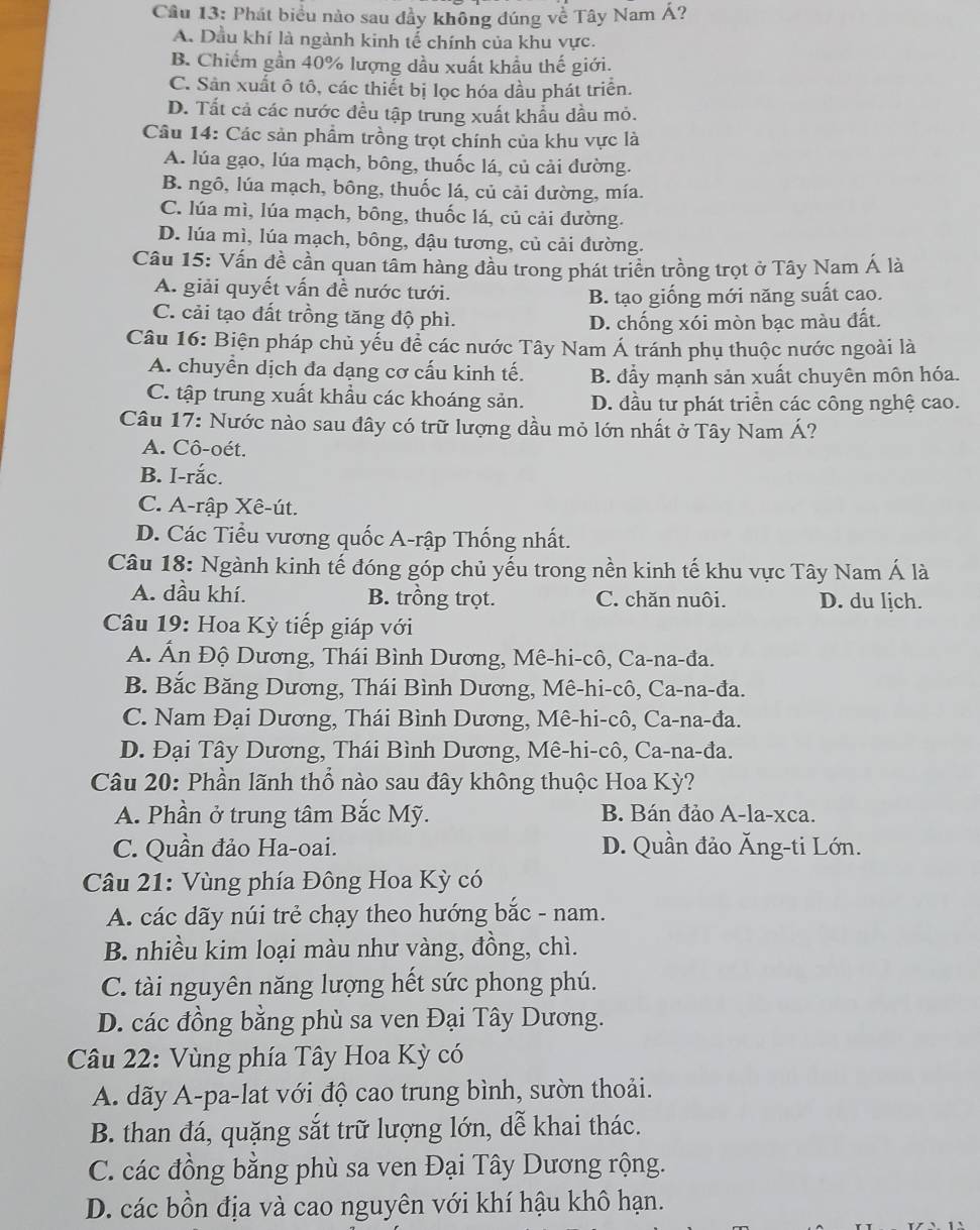 Phát biểu nào sau đầy không đúng về Tây Nam Á?
A. Dầu khí là ngành kinh tế chính của khu vực.
B. Chiếm gần 40% lượng dầu xuất khẩu thế giới.
C. Sản xuất ô tô, các thiết bị lọc hóa dầu phát triển.
D. Tất cả các nước đều tập trung xuất khẩu dầu mỏ.
Câu 14: Các sản phẩm trồng trọt chính của khu vực là
A. lúa gạo, lúa mạch, bông, thuốc lá, củ cải đường.
B. ngô, lúa mạch, bông, thuốc lá, củ cải đường, mía.
C. lúa mì, lúa mạch, bông, thuốc lá, củ cải đường.
D. lúa mì, lúa mạch, bông, đậu tương, củ cải đường.
Câu 15: Vấn đề cần quan tâm hàng đầu trong phát triển trồng trọt ở Tây Nam Á là
A. giải quyết vấn đề nước tưới.
B. tạo giống mới năng suất cao.
C. cải tạo đất trồng tăng độ phì.
D. chống xói mòn bạc màu đất.
Câu 16: Biện pháp chủ yếu để các nước Tây Nam Á tránh phụ thuộc nước ngoài là
A. chuyền dịch đa dạng cơ cấu kinh tế. B. đẩy mạnh sản xuất chuyên môn hóa.
C. tập trung xuất khẩu các khoáng sản. D. đầu tư phát triển các công nghệ cao.
Câu 17: Nước nào sau đây có trữ lượng dầu mỏ lớn nhất ở Tây Nam Á?
A. Cô-oét.
B. I-rắc.
C. A-rập Xê-út.
D. Các Tiểu vương quốc A-rập Thống nhất.
Câu 18: Ngành kinh tế đóng góp chủ yếu trong nền kinh tế khu vực Tây Nam Á là
A. dầu khí. B. trồng trọt. C. chăn nuôi. D. du ljch.
Câu 19: Hoa Kỳ tiếp giáp với
A. Ấn Độ Dương, Thái Bình Dương, Mê-hi-cô, Ca-na-đa.
B. Bắc Băng Dương, Thái Bình Dương, Mê-hi-cô, Ca-na-đa.
C. Nam Đại Dương, Thái Bình Dương, Mê-hi-cô, Ca-na-đa.
D. Đại Tây Dương, Thái Bình Dương, Mê-hi-cô, Ca-na-đa.
Câu 20: Phần lãnh thổ nào sau đây không thuộc Hoa Kỳ?
A. Phần ở trung tâm Bắc Mỹ. B. Bán đảo A-la-xca.
C. Quần đảo Ha-oai. D. Quần đảo Ăng-ti Lớn.
Câu 21: Vùng phía Đông Hoa Kỳ có
A. các dãy núi trẻ chạy theo hướng bắc - nam.
B. nhiều kim loại màu như vàng, đồng, chì.
C. tài nguyên năng lượng hết sức phong phú.
D. các đồng bằng phù sa ven Đại Tây Dương.
Câu 22: Vùng phía Tây Hoa Kỳ có
A. dãy A-pa-lat với độ cao trung bình, sườn thoải.
B. than đá, quặng sắt trữ lượng lớn, dễ khai thác.
C. các đồng bằng phù sa ven Đại Tây Dương rộng.
D. các bồn địa và cao nguyên với khí hậu khô hạn.