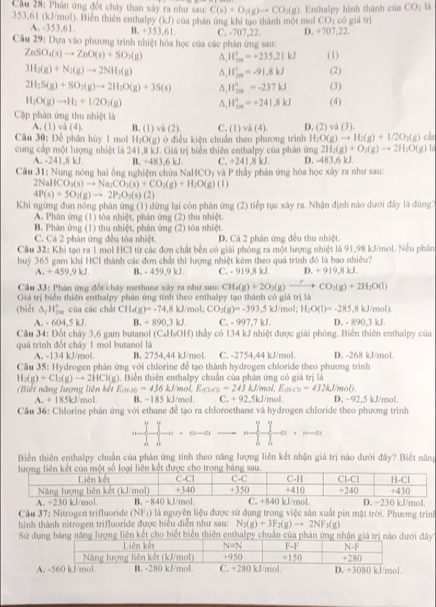 Cầu 28: Phản ứng đốt cháy than xày ra như sau: C(s)+O_2(g)to CO_2(g). Enthalpy hình thành của CO_2 là
353,61 (kJ/mol). Biển thiên enthalpy (kJ) của phản ứng khi tạo thành một mol CO 2 có giá trị
A. -353,61. B. +353,61. C. -707,22. D. +707,22.
Câu 29: Dựa vào phương trình nhiệt hóa học của các phân ứng sau:
ZnSO_4(s)to ZnO(s)+SO_3(g) (1)
H_(294)°=+235.21kJ
3H_2(g)+N_2(g)to 2NH_3(g) (2)
△, H_(298)^0=-91.8kJ
2H_2S(g)+SO_2(g)to 2H_2O(g)+3S(s) △, H_(298)°=-237kJ (3)
H_2O(g)to H_2+1/2O_2(g) (4)
△, H_(298)^0=+241.8kJ
Cặp phản ứng thu nhiệt là
A. (1) và (4). B. (1) và (2). C. (1) và (4). D. (2) và (3).
Câu 30: Để phân hủy 1 mol H₂O(g) ở điều kiện chuẩn theo phương trình H_2O(g)to H_2(g)+1/2O_2(g) cần
cung cấp một lượng nhiệt là 241,8 kJ. Giá trị biển thiên enthalpy của phân (mg2H_2(g)+O_2(g)to 2H_2O(g) 1
A. -241,8 kJ. B. -483.6kJ C. +241,8 kJ. D. -483,6 kJ
Câu 31: Nung nông hai ống nghiệm chứa NaHCO₃ và P thấy phán ứng hóa học xây ra như sau:
2NaHCO_3(s)to Na_2CO_3(s)+CO_2(g)+H_2O(g)(l)
4P(s)+5O_2(g)to 2P_2O_5(s)(2)
Khi ngừng đun nông phản ứng (1) dừng lại còn phân ứng (2) tiếp tục xây ra. Nhận định nào dưới đây là đúng?
A. Phản ứng (1) tỏa nhiệt, phản ứng (2) thu nhiệt.
B. Phân ứng (1) thu nhiệt, phản ứng (2) tỏa nhiệt.
C. Cá 2 phân ứng đều tòa nhiệt. D. Cá 2 phán ứng đều thu nhiệt.
Câu 32: Khi tạo ra 1 mol HCl từ các đơn chất bền có giải phóng ra một lượng nhiệt là 91,98 kJ/mol. Nếu phân
huỷ 365 gam khí HCl thành các đơn chất thì lượng nhiệt kèm theo quá trình đó là bao nhiêu?
A. +459,9kJ B. - 459,9 kJ. C. - 919,8 kJ. D. + 919,8 kJ.
Câu 33: Phản ứng đốt chây methane xây ra như sau: CH CH_4(g)+2O_2(g)xrightarrow rCO_2(g)+2H_2O(l)
Giá trị biển thiên enthalpy phản ứng tính theo enthalpy tạo thành có giá trị là
(biết △ _fH_(299)° của các chất CH_4(g)=-74.8kJ/ 6 CO_2(g)=-393.5kJ/mol; H_2O(l)=-285.8kJ/mol).
nol;
A. -604,5kJ. B. +890,3kJ. C. - 997,7 kJ. D. - 890,3 kJ.
Câu 34: Đốt cháy 3,6 gam butanol (C_4H_9OH) thấy có 134 kJ nhiệt được giải phóng. Biến thiên enthalpy của
quá trình đốt cháy 1 mol butanol là
A. -134 kJ/mol B. 2754,44 kJ/mol. C. -2754,44 kJ/mol. D. -268 kJ/mol.
Cầu 35: Hydrogen phản ứng với chlorine để tạo thành hydrogen chloride theo phương trình
H_2(g)+Cl_2(g)to 2HCl(g) ). Biển thiên enthalpy chuân của phản ứng có giá trị là
Biết năng lượng liên kết E_(H-I)=436kJ mol, E_(Cl-Cl)=243kJ/mol,E_(H-Cl)=432kJ/mol).
A. +185k J/mol B. −185 kJ/mol. C. +92,5kJ/ mol. D. −92,5 kJ/mol.
Cầu 36: Chlorine phân ứng với ethane đề tạo ra chloroethane và hydrogen chloride theo phương trình
, ∵
5 4 CI—CI CI+H-OI
Biển thiên enthalpy chuẩn của phản ứng tính theo năng lượng liên kết nhận giá trị nào dưới đây? Biết năng
Cầu 37: Nitrogen trifluoride (NF3) là nguyên liệu được sử dụng trong việc sản xuất pin mặt trời. Phương trình
hình thành nitrogen trifluoride được biểu diễn như sau: N_2(g)+3F_2(g)to 2NF_3(g)
Sử dụn lượng liên kết cho biết biến thiên enthalpy chuẩn của phảới đây
A. -560 kJ/mol B. -280 kJ/mol. C. +280 kJ/mol. D. +3080 kJ/mol.