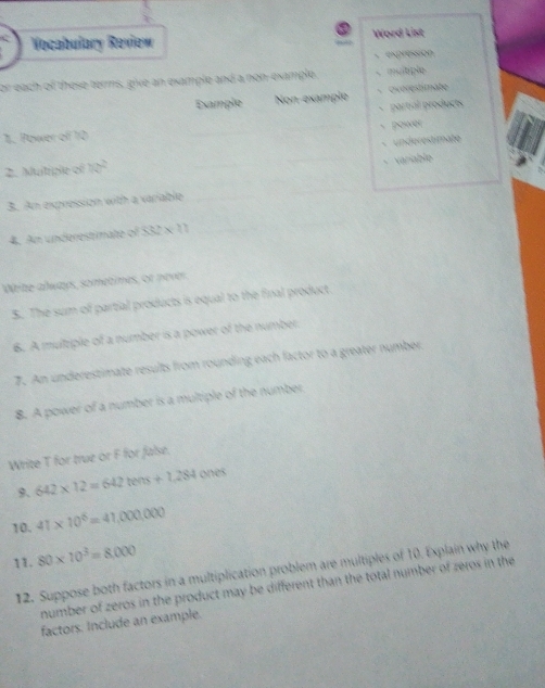 Vocabulary Review Word List 
expression 
or each of these terms, give an example and a non-example. 、multiple 
Example Non-example - Ovérestimate 
1. Power of 10 partial products 
power 
2. Muitiple of 70° underestimate 
、 variable 
3. An expression with a variable 
4. An underestimate of 532 × .11
White always, sometimes, or never 
5. The sum of partial products is equal to the final product. 
6. A multiple of a number is a power of the number. 
7. An underestimate results from rounding each factor to a greater number 
8. A power of a number is a multiple of the number 
Write T for true or F for false. 
9. 642* 12=642tens+1.284 ones 
10. 41* 10^6=41,000,000
11. 80* 10^3=8,000
12. Suppose both factors in a multiplication problem are multiples of 10. Explain why the 
number of zeros in the product may be different than the total number of zeros in the 
factors. Include an example.