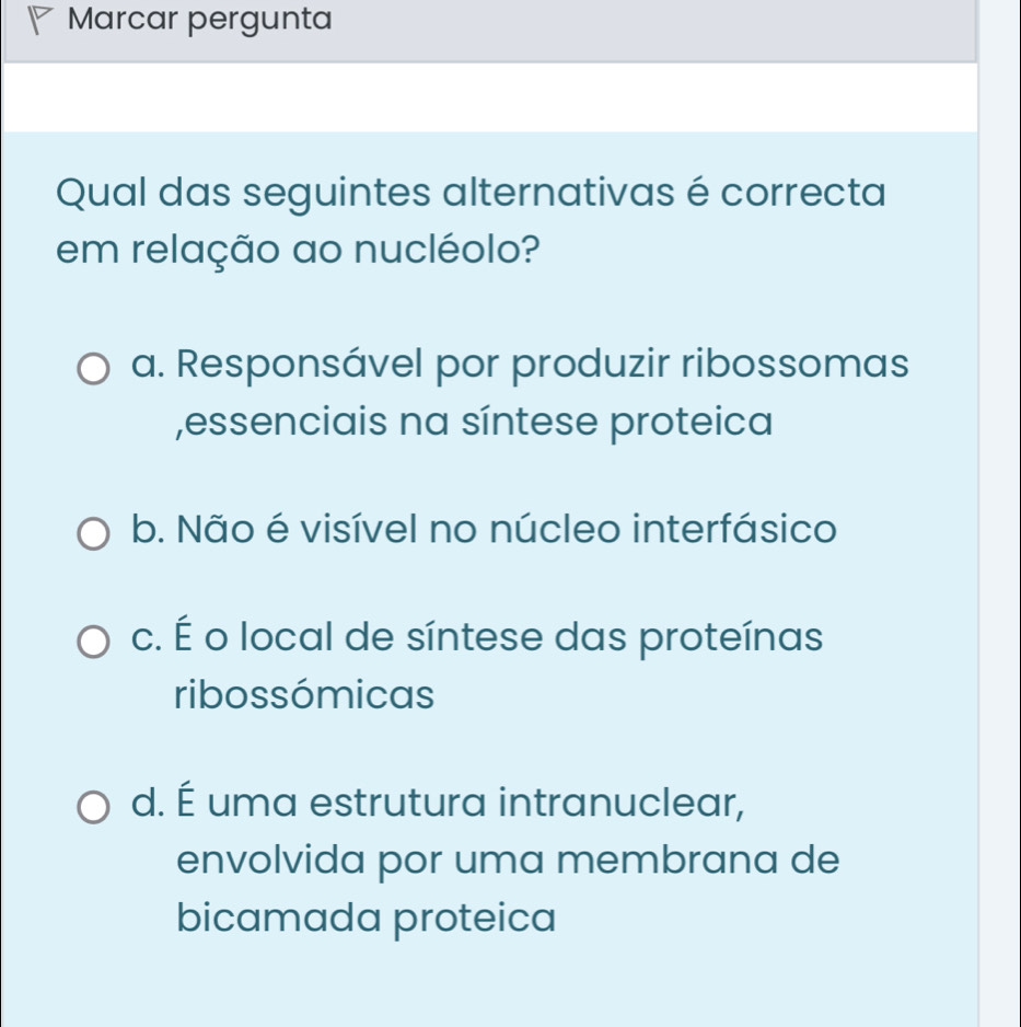 Marcar pergunta
Qual das seguintes alternativas é correcta
em relação ao nucléolo?
a. Responsável por produzir ribossomas
,essenciais na síntese proteica
b. Não é visível no núcleo interfásico
c. É o local de síntese das proteínas
ribossómicas
d. É uma estrutura intranuclear,
envolvida por uma membrana de
bicamada proteica