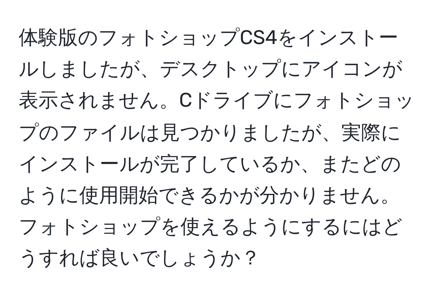 体験版のフォトショップCS4をインストールしましたが、デスクトップにアイコンが表示されません。Cドライブにフォトショップのファイルは見つかりましたが、実際にインストールが完了しているか、またどのように使用開始できるかが分かりません。フォトショップを使えるようにするにはどうすれば良いでしょうか？