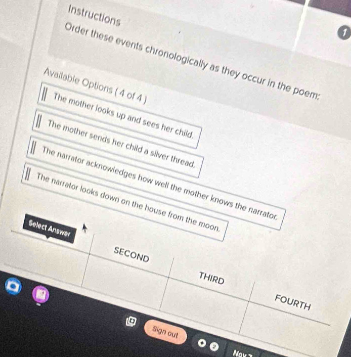 a
Order these events chronologically as they occur in the poem Instructions
Available Options ( 4 of 4 )
The mother looks up and sees her child
The mother sends her child a silver thread,
he narrator acknowledges how well the mother knows the narrator
The narrator looks down on the house from the moon
Select Answer
SECOND
THIRD FOURTH
Sign out
o