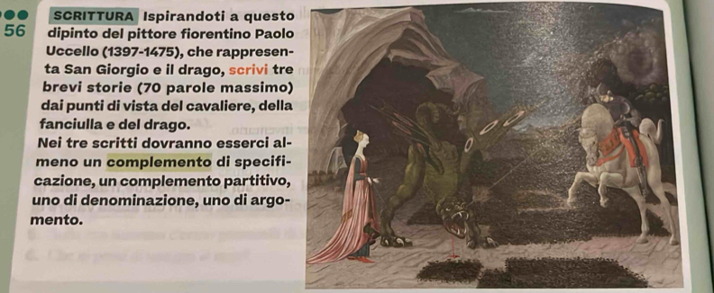 SCRITTURA Ispirandoti a quest
56 dipinto del pittore fiorentino Paol 
Uccello (1397-1475), che rappresen 
ta San Giorgio e il drago, scrivi tr 
brevi storie (70 parole massimo 
dai punti di vista del cavaliere, dell 
fanciulla e del drago. 
Nei tre scritti dovranno esserci al 
meno un complemento di specifi 
cazione, un complemento partitivo 
uno di denominazione, uno di argo 
mento.