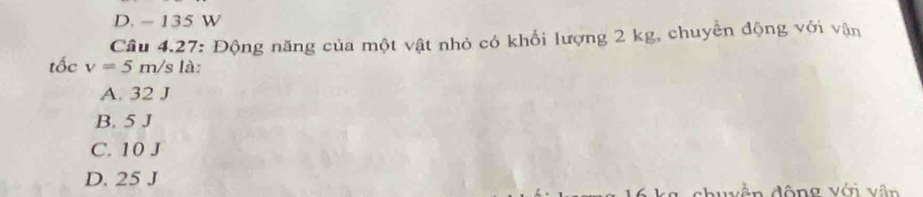 D. - 135 W
Cầu 4.27: Động năng của một vật nhỏ có khối lượng 2 kg, chuyển động với vận
tốc v=5m/s 1: à
A. 32 J
B. 5 J
C. 10 J
D. 25 J
ản động với vận