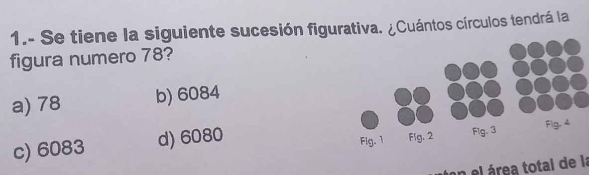 1.- Se tiene la siguiente sucesión figurativa. ¿Cuántos círculos tendrá la
figura numero 78?
a) 78 b) 6084
c) 6083 d) 6080
on el área total de la