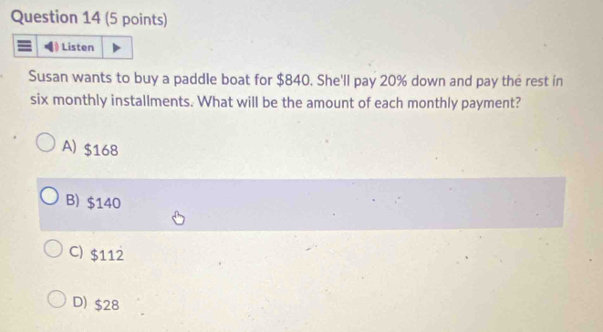 Listen
Susan wants to buy a paddle boat for $840. She'll pay 20% down and pay the rest in
six monthly installments. What will be the amount of each monthly payment?
A) $168
B) $140
C) $112
D) $28