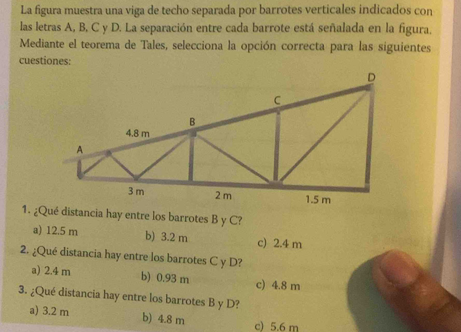 La figura muestra una viga de techo separada por barrotes verticales indicados con
las letras A, B, C y D. La separación entre cada barrote está señalada en la figura,
Mediante el teorema de Tales, selecciona la opción correcta para las siguientes
cuestiones:
1. ¿Qué distancia hay entre los barrotes B y C?
a) 12.5 m b) 3.2 m c) 2.4 m
2. ¿Qué distancia hay entre los barrotes C y D?
a) 2.4 m b) 0.93 m c) 4.8 m
3. ¿Qué distancia hay entre los barrotes B y D?
a) 3.2 m b) 4.8 m
c) 5.6 m