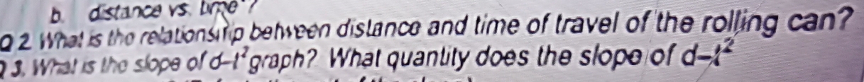 distance vs. bme 
2 What is the relations ip between distance and time of travel of the rolling can? 
3. What is the slope of d-t^2 graph? What quantity does the slope of d-t^2