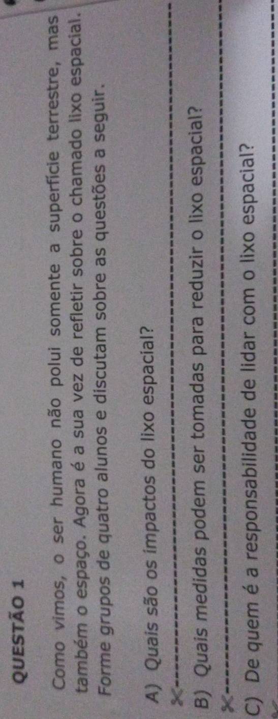 Como vimos, o ser humano não polui somente a superfície terrestre, mas 
também o espaço. Agora é a sua vez de refletir sobre o chamado lixo espacial. 
Forme grupos de quatro alunos e discutam sobre as questões a seguir. 
_ 
A) Quais são os impactos do lixo espacial? 
_ 
B) Quais medidas podem ser tomadas para reduzir o lixo espacial? 
X 
_ 
C) De quem é a responsabilidade de lidar com o lixo espacial? 
_