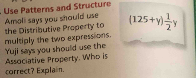 Use Patterns and Structure 
Amoli says you should use 
the Distributive Property to (125+y) 1/2 y
multiply the two expressions. 
Yuji says you should use the 
Associative Property. Who is 
correct? Explain.