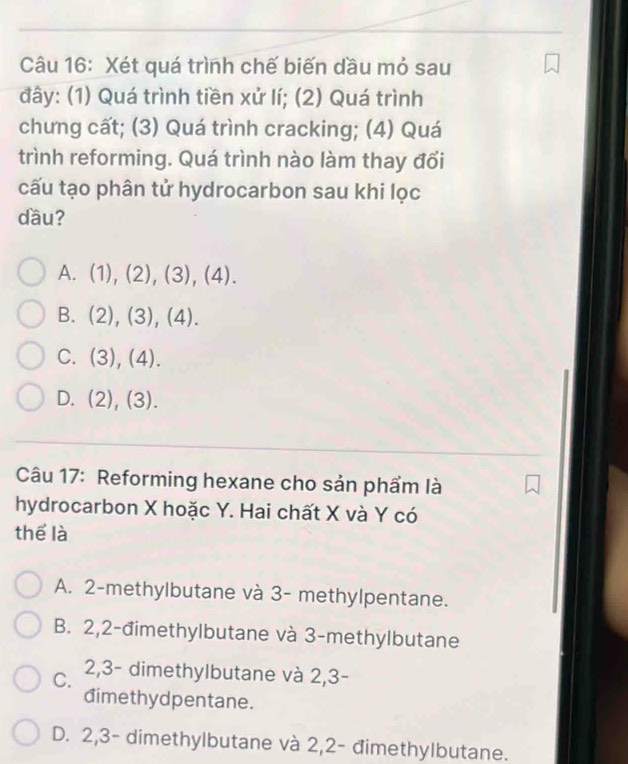 Xét quá trình chế biến dầu mỏ sau
đây: (1) Quá trình tiền xử lí; (2) Quá trình
chưng cất; (3) Quá trình cracking; (4) Quá
trình reforming. Quá trình nào làm thay đổi
cấu tạo phân tử hydrocarbon sau khi lọc
dầu?
A. (1), (2), (3), (4).
B. (2), (3), (4).
C. (3), (4).
D. . (2), (3).
Câu 17: Reforming hexane cho sản phẩm là
hydrocarbon X hoặc Y. Hai chất X và Y có
thể là
A. 2 -methylbutane và 3 - methylpentane.
B. 2, 2 -đimethylbutane và 3 -methylbutane
C. 2, 3 - dimethylbutane và 2, 3 -
dimethydpentane.
D. 2, 3 - dimethylbutane và 2, 2 - đimethylbutane.