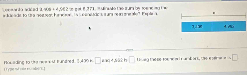 Leonardo added 3,409+4,962 to get 8,371. Estimate the sum by rounding the 
addends to the nearest hundred. Is Leonardo's sum reasonable? Explain. 
Rounding to the nearest hundred, 3,409 is □ and 4,962 is □. Using these rounded numbers, the estimate is □. 
(Type whole numbers.)