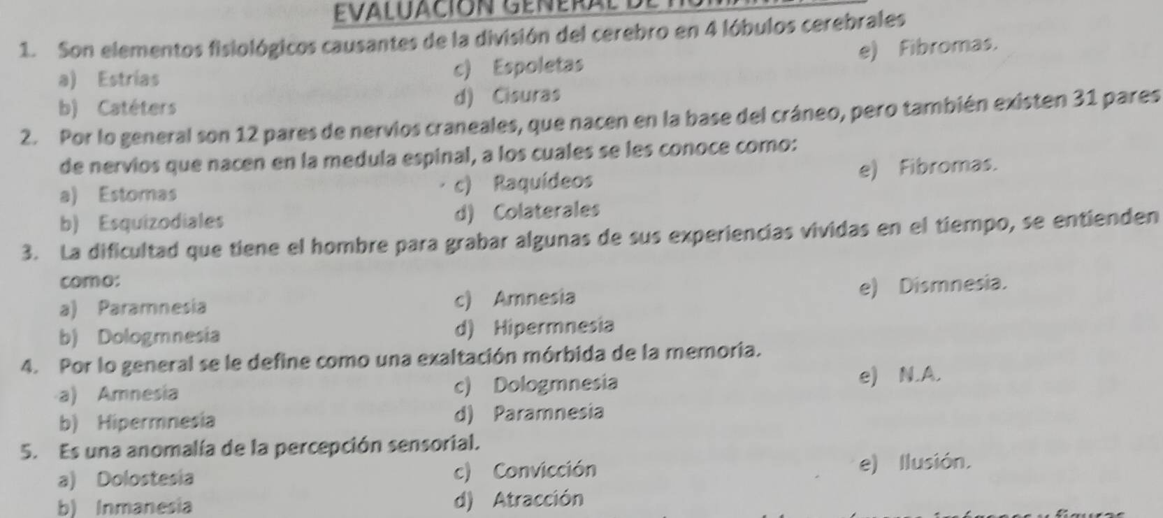 EVAluación GEnERaL L
1. Son elementos fisiológicos causantes de la división del cerebro en 4 lóbulos cerebrales
e) Fibromas.
a) Estrias c) Espoletas
b) Catéters d) Cisuras
2. Por lo general son 12 pares de nervios craneales, que nacen en la base del cráneo, pero también existen 31 pares
de nervios que nacen en la medula espinal, a los cuales se les conoce como:
a) Estomas c) Raquídeos e) Fibromas.
b) Esquizodiales d) Colaterales
3. La dificultad que tiene el hombre para grabar algunas de sus experiencias vividas en el tiempo, se entienden
como:
a) Paramnesia c) Amnesia e) Dismnesia.
b) Dologmnesia d) Hipermnesia
4. Por lo general se le define como una exaltación mórbida de la memoria.
a) Amnesia c) Dologmnesia e) N.A.
b) Hipermnesia d) Paramnesia
5. Es una anomalía de la percepción sensorial.
a) Dolostesia c) Convicción
e) Ilusión.
b) Inmanesia d) Atracción