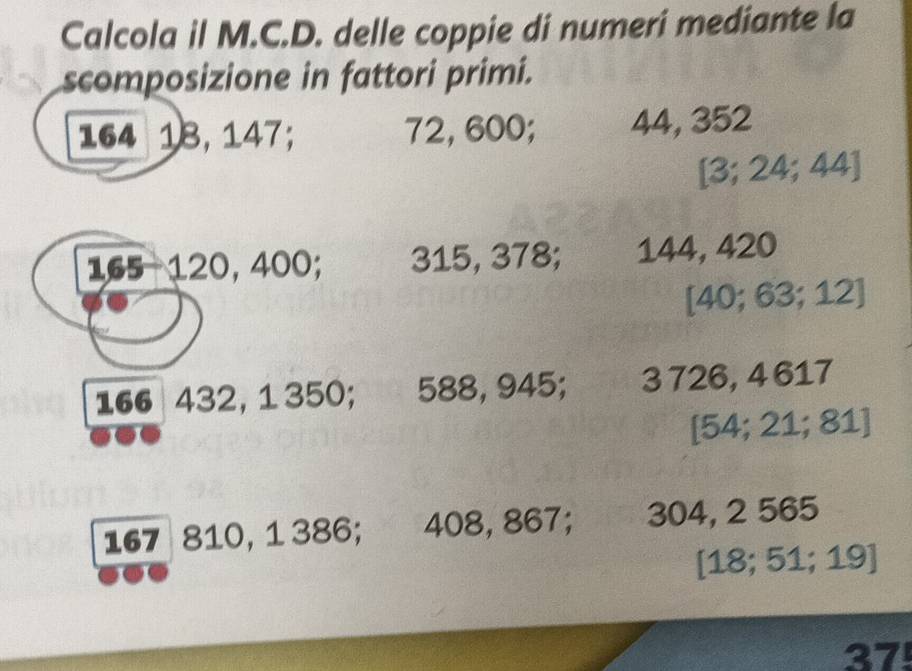 Calcola il M.C.D. delle coppie di numeri mediante la 
scomposizione in fattori primi.
164 18, 147; 72, 600; 44, 352
[ 3; 24; 44 ]
165 - 120, 400; 315, 378; 144, 420
[ 40; 63; 12 ]
166 432, 1 350; 588, 945; 3 726, 4 617
[54; 21; 81]
167 810, 1 386; 408, 867; 304, 2 565
[ 18; 51; 19 ] 
37