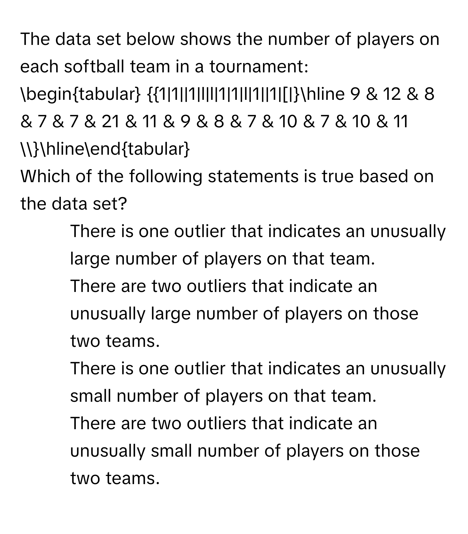 The data set below shows the number of players on each softball team in a tournament: 
begintabular 1|1||1|l|l|1|1|l|1||1|[|hline 9 & 12 & 8 & 7 & 7 & 21 & 11 & 9 & 8 & 7 & 10 & 7 & 10 & 11  hlineendtabular
Which of the following statements is true based on the data set?
1) There is one outlier that indicates an unusually large number of players on that team.
2) There are two outliers that indicate an unusually large number of players on those two teams.
3) There is one outlier that indicates an unusually small number of players on that team.
4) There are two outliers that indicate an unusually small number of players on those two teams.