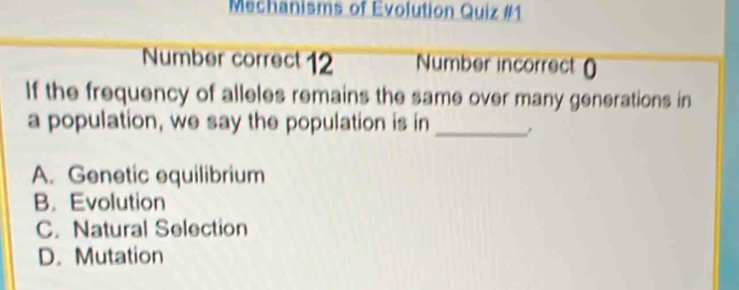 Mechanisms of Evolution Quiz #1
Number correct 12 Number incorrect ()
If the frequency of alleles remains the same over many generations in
a population, we say the population is in_
A. Genetic equilibrium
B. Evolution
C. Natural Selection
D. Mutation