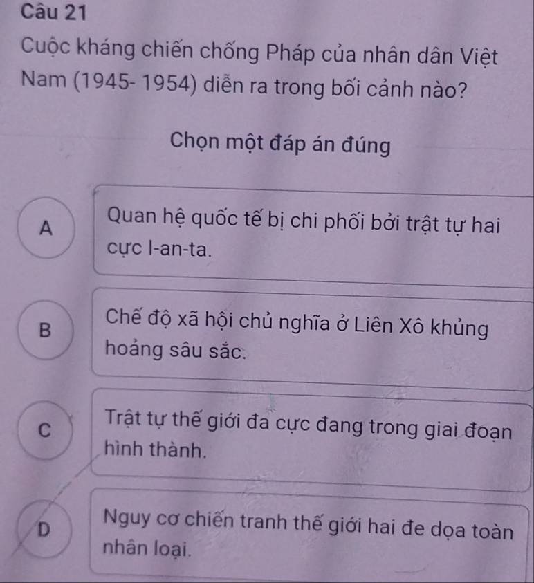 Cuộc kháng chiến chống Pháp của nhân dân Việt
Nam (1945- 1954) diễn ra trong bối cảnh nào?
Chọn một đáp án đúng
A
Quan hệ quốc tế bị chi phối bởi trật tự hai
cực l-an-ta.
B
Chế độ xã hội chủ nghĩa ở Liên Xô khủng
hoảng sâu sắc.
C
Trật tự thế giới đa cực đang trong giai đoạn
hình thành.
D
Nguy cơ chiến tranh thế giới hai đe dọa toàn
nhân loại.