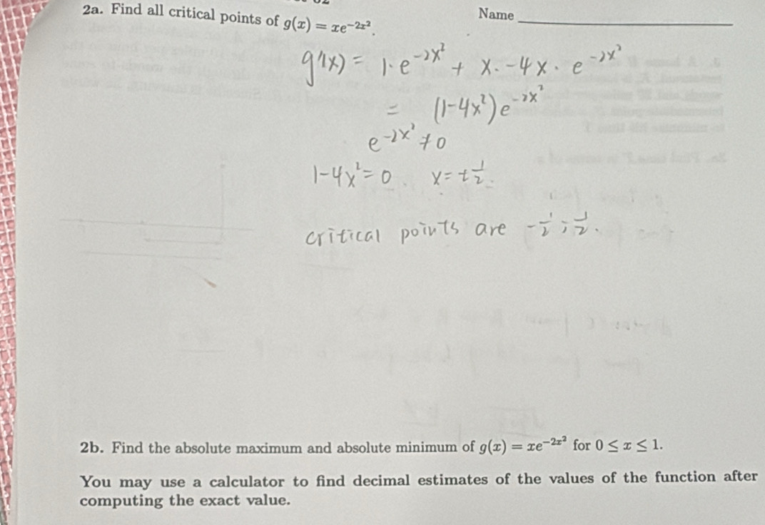 Name
2a. Find all critical points of g(x)=xe^(-2x^2). _
2b. Find the absolute maximum and absolute minimum of g(x)=xe^(-2x^2) for 0≤ x≤ 1. 
You may use a calculator to find decimal estimates of the values of the function after
computing the exact value.