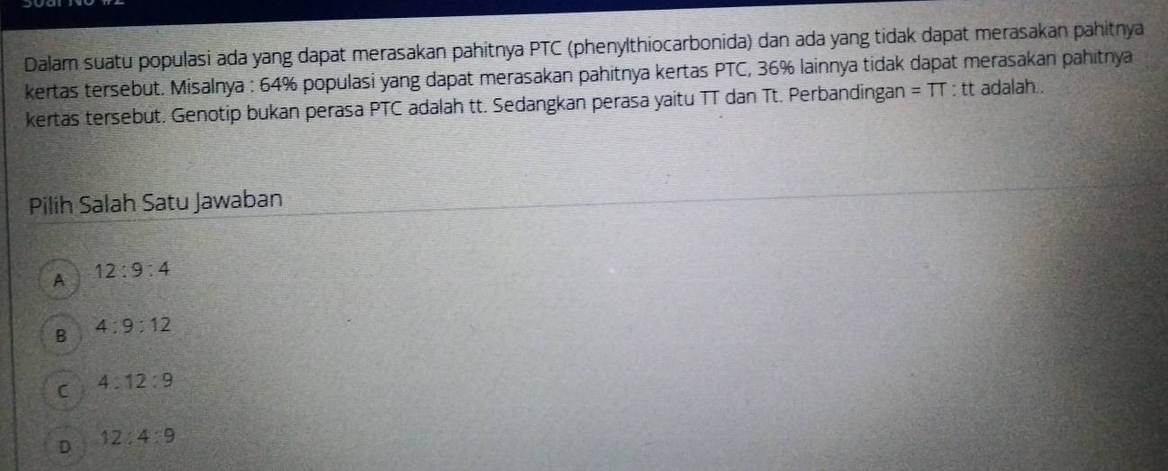 Dalam suatu populasi ada yang dapat merasakan pahitnya PTC (phenylthiocarbonida) dan ada yang tidak dapat merasakan pahitnya
kertas tersebut. Misalnya : 64% populasí yang dapat merasakan pahitnya kertas PTC, 36% lainnya tidak dapat merasakan pahitnya
kertas tersebüt. Genotip bukan perasa PTC adalah tt. Sedangkan perasa yaitu TT dan Tt. Perbandingan =TT : tt adalah..
Pilih Salah Satu Jawaban
A 12:9:4
B 4:9:12
C 4:12:9
D 12:4:9