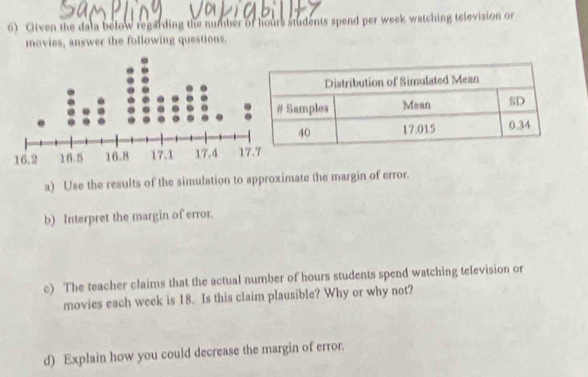 Given the dala below regarding the number of hours students spend per week watching television or 
movies, answer the following questions. 
a) Use the results of the simulation to approximate the margin of error. 
b) Interpret the margin of error. 
c) The teacher claims that the actual number of hours students spend watching television or 
movies each week is 18. Is this claim plausible? Why or why not? 
d) Explain how you could decrease the margin of error.