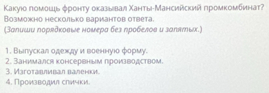 Κакуюо помошιь φронту оказыевал Χанть-Мансийский πромкомбинат 
Возможно несколько вариантов ответа. 
(Заеиши порядковые номера без ηробелов и залятых.) 
1. Выелускалодежеду и военнуюо φорму. 
2. Занимался консервным производством. 
3. Изготавливал валенки 
4. Производил слички.