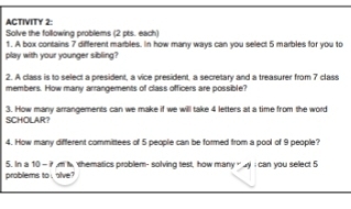 ACTIVITY 2: 
Solve the following problems (2 pts. each) 
1. A box contains 7 different marbles. In how many ways can you select 5 marbles for you to 
play with your younger sibling? 
2. A class is to select a president, a vice president, a secretary and a treasurer from 7 class 
members. How many arrangements of class officers are possible? 
SCHOLAR? 3. How many arrangements can we make if we will take 4 letters at a time from the word 
4. How many different committees of 5 people can be formed from a pool of 9 people? 
5. In a 10 - ? ,m t, thematics problem- solving test, how many “ ay I can you select 5
problems to , alve