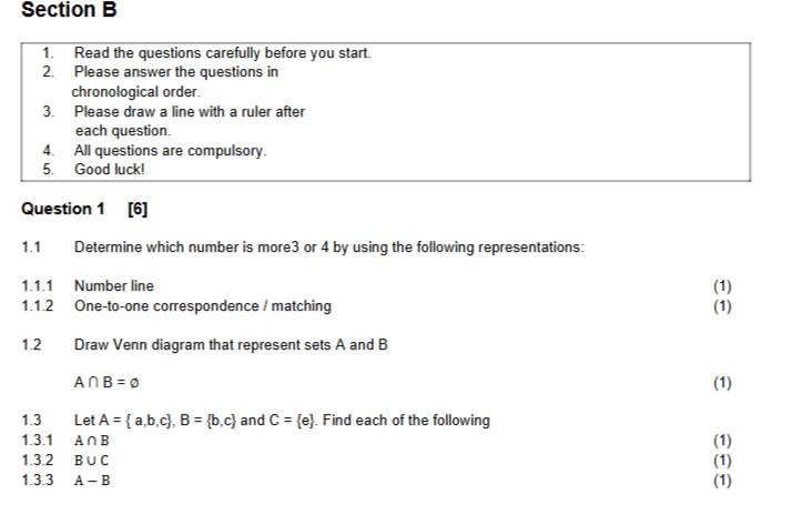 Read the questions carefully before you start. 
2. Please answer the questions in 
chronological order. 
3. Please draw a line with a ruler after 
each question. 
4. All questions are compulsory. 
5. Good luck! 
Question 1 
1.1 Determine which number is more3 or 4 by using the following representations: 
1.1.1 Number line 
(1) 
1.1.2 One-to-one correspondence / matching (1) 
1.2 Draw Venn diagram that represent sets A and B
A∩ B=varnothing (1) 
1.3 Let A= a,b,c , B= b,c and C= e. Find each of the following 
1.3.1 A∩ B (1) 
1.3.2 B∪ C (1) 
1.3.3 A-B (1)