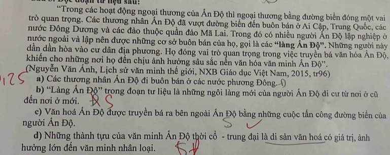 doạn tử nệu sau !
*Trong các hoạt động ngoại thương của Ấn Độ thì ngoại thương bằng đường biển đóng một vai
trò quan trọng. Các thương nhân Ấn Độ đã vượt đường biển đến buôn bán ở Ai Cập, Trung Quốc, các
nước Đông Dương và các đảo thuộc quần đảo Mã Lai. Trong đó có nhiều người Ấn Độ lập nghiệp ở
nước ngoài và lập nên được những cơ sở buôn bán của họ, gọi là các “làng Ấn Độ”. Những người này
dần dần hòa vào cư dân địa phương. Họ đóng vai trò quan trọng trong việc truyền bá văn hóa Ấn Độ,
khiến cho những nơi họ đến chịu ảnh hưởng sâu sắc nền văn hóa văn minh Ấn Độ''.
(Nguyễn Văn Ánh, Lịch sử văn minh thế giới, NXB Giáo dục Việt Nam, 2015, tr96)
a) Các thương nhân Ấn Độ đi buôn bán ở các nước phương Đông. (
b) “Làng Ấn Độ” trong đoạn tư liệu là những ngôi làng mới của người Ấn Độ di cư từ nơi ở cũ
đến nơi ở mới.
c) Văn hoá Án Độ được truyền bá ra bên ngoài Án Độ bằng những cuộc tấn công đường biển của
người Ấn Độ.
d) Những thành tựu của văn minh Ấn Độ thời cổ - trung đại là di sản văn hoá có giá trị, ảnh
hưởng lớn đến văn minh nhân loại.