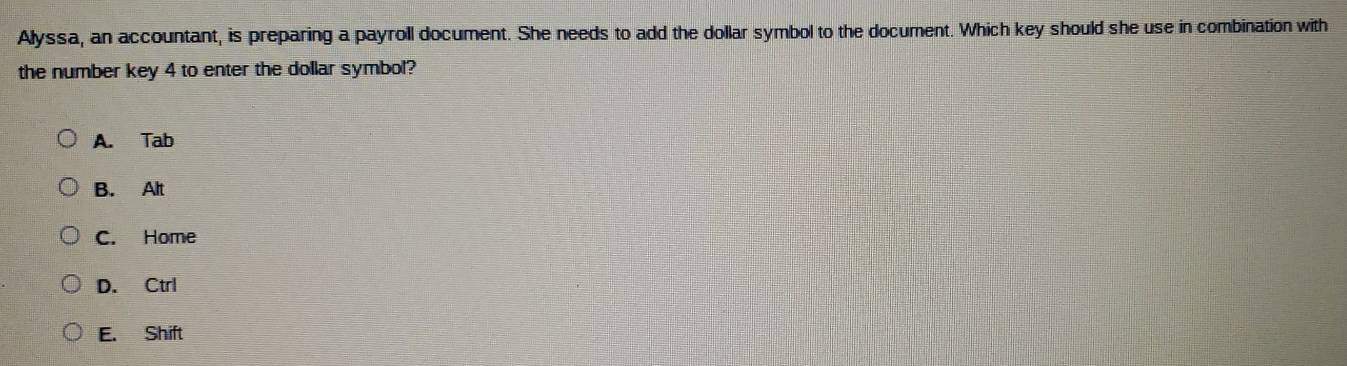 Alyssa, an accountant, is preparing a payroll document. She needs to add the dollar symbol to the document. Which key should she use in combination with
the number key 4 to enter the dollar symbol?
A. Tab
B. Alt
C. Home
D. Ctrl
E. Shift