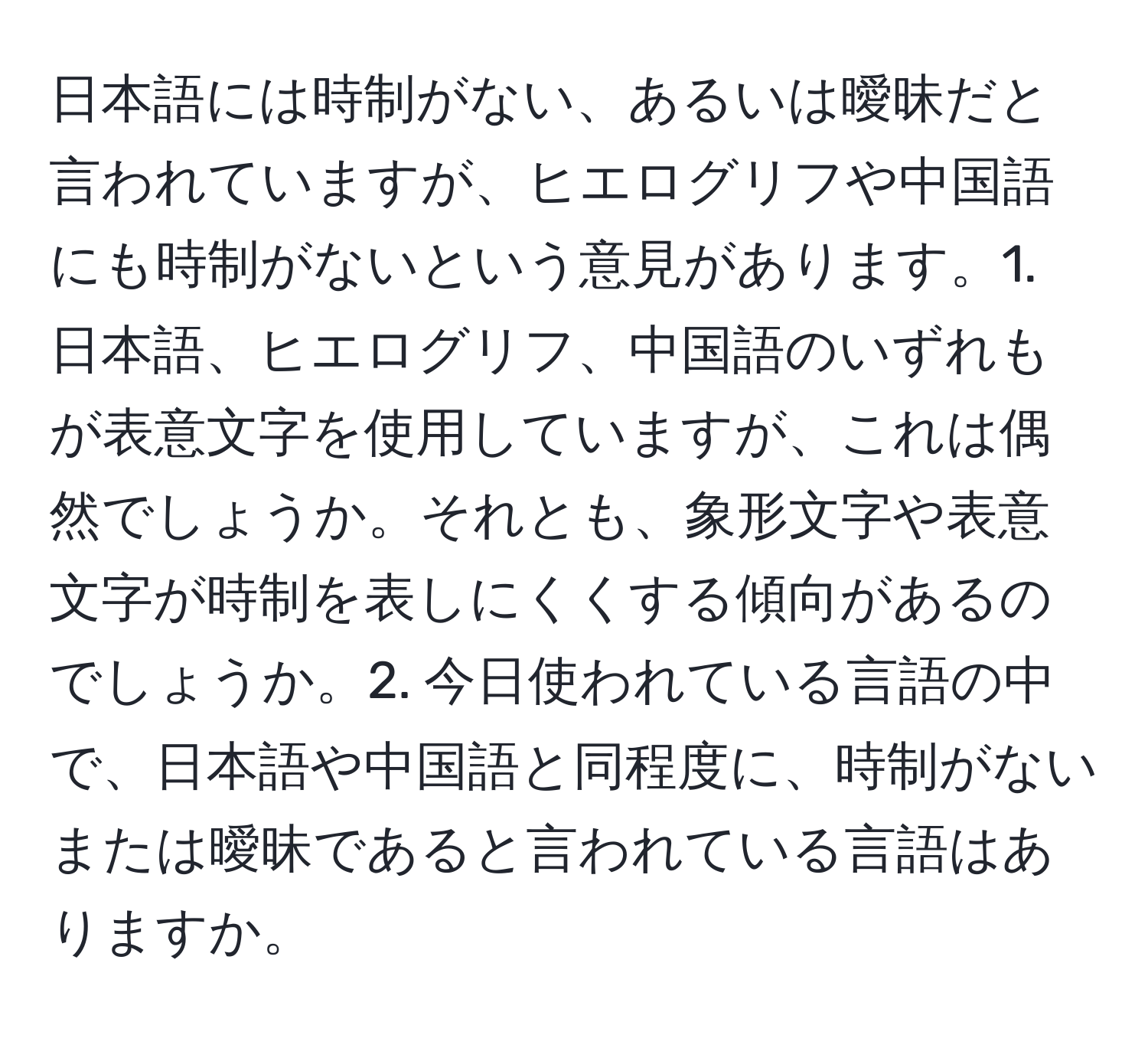 日本語には時制がない、あるいは曖昧だと言われていますが、ヒエログリフや中国語にも時制がないという意見があります。1. 日本語、ヒエログリフ、中国語のいずれもが表意文字を使用していますが、これは偶然でしょうか。それとも、象形文字や表意文字が時制を表しにくくする傾向があるのでしょうか。2. 今日使われている言語の中で、日本語や中国語と同程度に、時制がないまたは曖昧であると言われている言語はありますか。