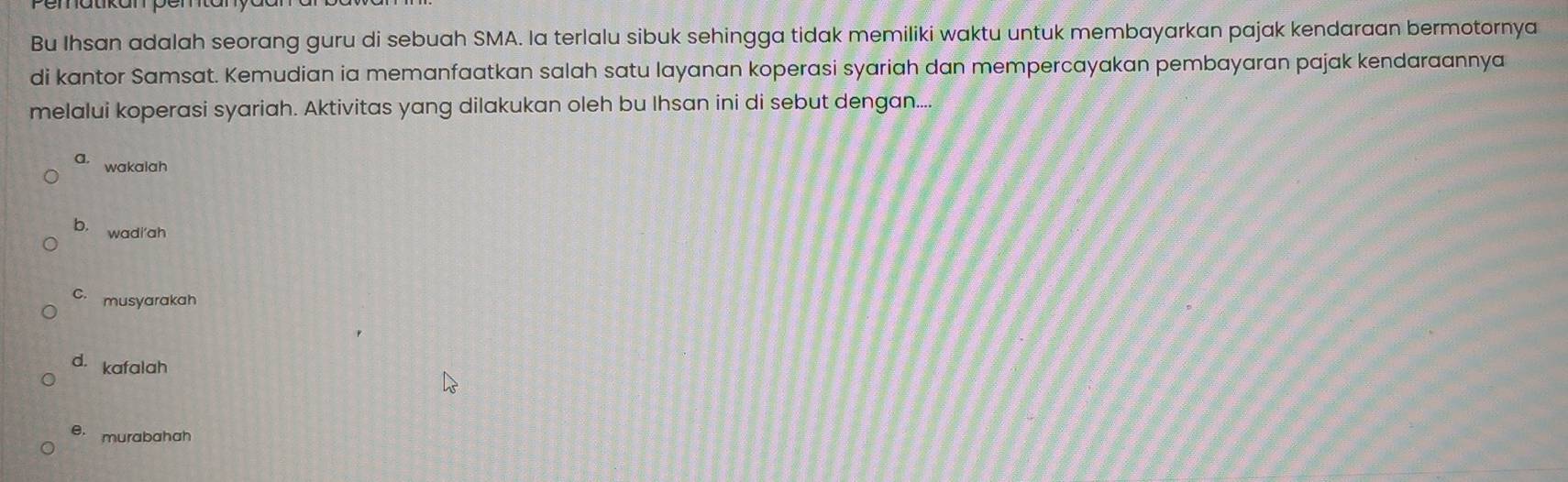 Bu Ihsan adalah seorang guru di sebuah SMA. la terlalu sibuk sehingga tidak memiliki waktu untuk membayarkan pajak kendaraan bermotornya
di kantor Samsat. Kemudian ia memanfaatkan salah satu layanan koperasi syariah dan mempercayakan pembayaran pajak kendaraannya
melalui koperasi syariah. Aktivitas yang dilakukan oleh bu Ihsan ini di sebut dengan....
a. wakalah
b. wadi'ah
C. musyarakah
d. kafalah
e. murabahah