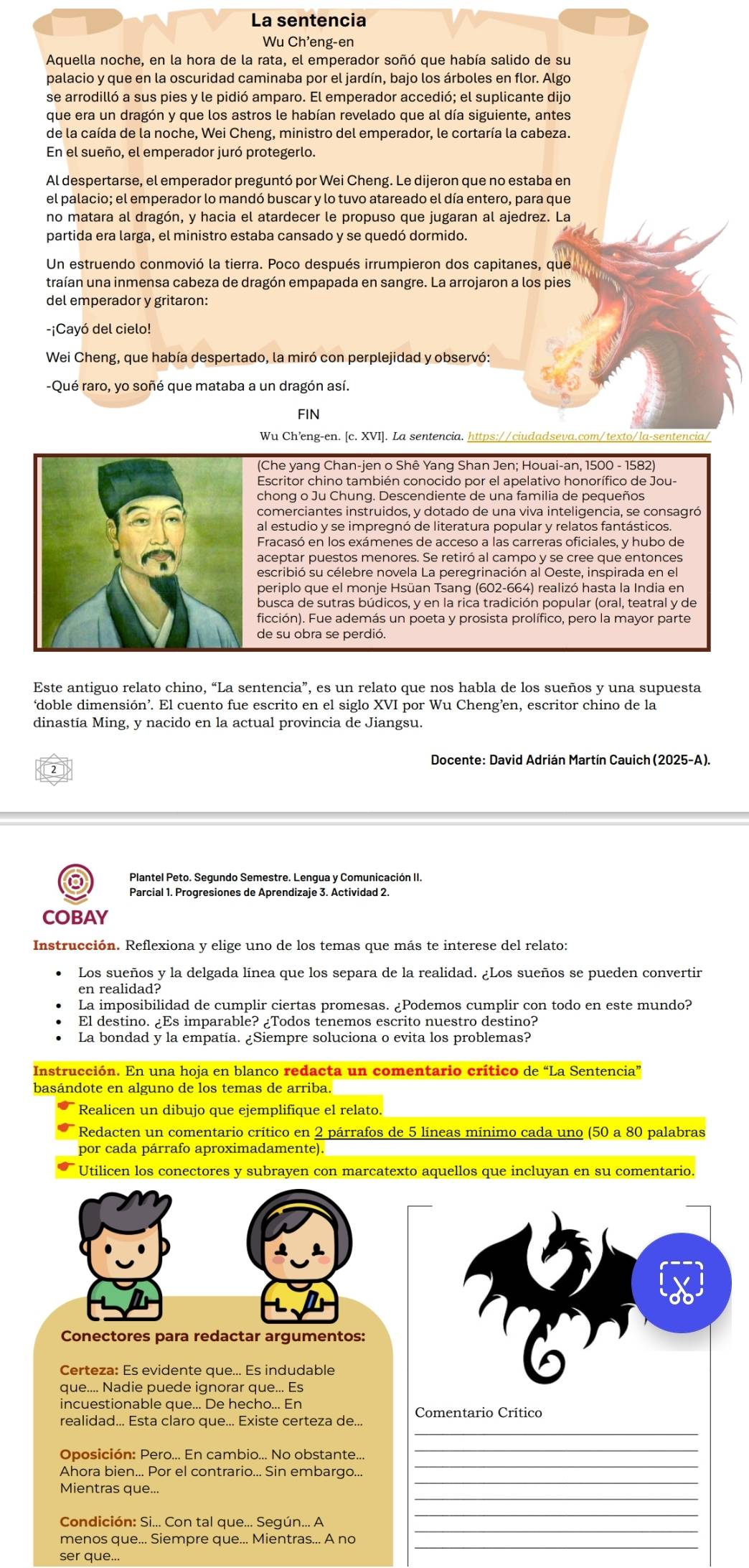 La sentencia
Wu Ch'eng-en
Aquella noche, en la hora de la rata, el emperador soñó que había salido de su
palacio y que en la oscuridad caminaba por el jardín, bajo los árboles en flor. Algo
se arrodilló a sus pies y le pidió amparo. El emperador accedió; el suplicante dijo
que era un dragón y que los astros le habían revelado que al día siguiente, antes
de la caída de la noche, Wei Cheng, ministro del emperador, le cortaría la cabeza.
En el sueño, el emperador juró protegerlo.
Al despertarse, el emperador preguntó por Wei Cheng. Le dijeron que no estaba en
el palacio; el emperador lo mandó buscar y lo tuvo atareado el día entero, para que
no matara al dragón, y hacia el atardecer le propuso que jugaran al ajedrez. La
partida era larga, el ministro estaba cansado y se quedó dormido.
Un estruendo conmovió la tierra. Poco después irrumpieron dos capitanes, que
traían una inmensa cabeza de dragón empapada en sangre. La arrojaron a los pies
del emperador y gritaron:
-¡Cayó del cielo!
Wei Cheng, que había despertado, la miró con perplejidad y observó:
-Qué raro, yo soñé que mataba a un dragón así.
FIN
Wu Ch’eng-en. [c. XVI]. La sentencia.
(Che yang Chan-jen o Shê Yang Shan Jen; Houai-an, 1500 - 1582)
chong o Ju Chung. Descendiente de una familia de pequeños
comerciantes instruidos, y dotado de una viva inteligencia, se consagró
al estudio y se impregnó de literatura popular y relatos fantásticos
Fracasó en los exámenes de acceso a las carreras oficiales, y hubo de
periplo que el monje Hsüan Tsang (602-664) realizó hasta la India en
busca de sutras búdicos, y en la rica tradición popular (oral, teatral y de
ficción). Fue además un poeta y prosista prolífico, pero la mayor parte
de su obra se perdió.
Este antiguo relato chino, “La sentencia”, es un relato que nos habla de los sueños y una supuesta
‘doble dimensión’. El cuento fue escrito en el siglo XVI por Wu Cheng’en, escritor chino de la
dinastía Ming, y nacido en la actual provincia de Jiangsu.
Docente: David Adrián Martín Cauich (2025-A).
2
Plantel Peto. Segundo Semestre. Lengua y Comunicación II.
Parcial 1. Progresiones de Aprendizaje 3. Actividad 2.
COBAY
Instrucción. Reflexiona y elige uno de los temas que más te interese del relato:
Los sueños y la delgada línea que los separa de la realidad. ¿Los sueños se pueden convertir
en realidad?
La imposibilidad de cumplir ciertas promesas. ¿Podemos cumplir con todo en este mundo?
El destino. ¿Es imparable? ¿Todos tenemos escrito nuestro destino?
La bondad y la empatia. ¿Siempre soluciona o evita los problemas?
Instrucción. En una hoja en blanco redacta un comentario crítico de “La Sentencia”
basándote en alguno de los temas de arriba.
Realicen un dibujo que ejemplifique el relato.
Redacten un comentario crítico en 2 párrafos de 5 líneas mínimo cada uno (50 a 80 palabras
por cada párrafo aproximadamente).
Utilicen los conectores y subrayen con marcatexto aquellos que incluyan en su comentario.
Conectores para redactar argumentos:
Certeza: Es evidente que... Es indudable
que.... Nadie puede ignorar que... Es
_
realidad... Esta claro que... Existe certeza de... Comentario Crítico
Oposición: Pero... En cambio... No obstante..
Ahora bien... Por el contrario... Sin embargo...
Mientras que...
Condición: Si... Con tal que... Seqún... A
ser que...