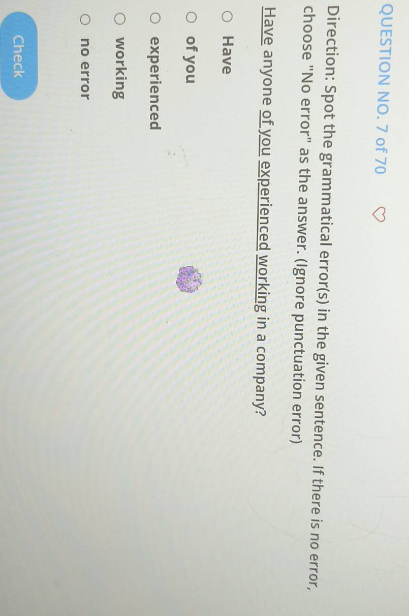 QUESTION NO. 7 of 70 
Direction: Spot the grammatical error(s) in the given sentence. If there is no error, 
choose "No error" as the answer. (Ignore punctuation error) 
Have anyone of you experienced working in a company? 
Have 
of you 
experienced 
working 
no error 
Check