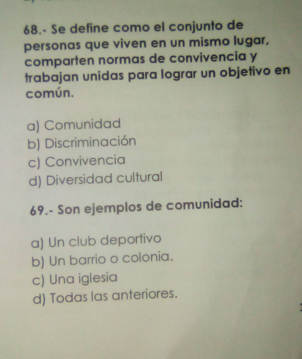 68.- Se define como el conjunto de
personas que viven en un mismo lugar,
comparten normas de convivencia y
trabajan unidas para lograr un objetivo en
común.
a) Comunidad
b) Discriminación
c) Convivencia
d) Diversidad cultural
69.- Son ejemplos de comunidad:
a) Un club deportivo
b) Un barrio o colonia.
c) Una iglesia
d) Todas las anteriores.