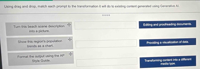 Using drag and drop, match each prompt to the transformation it will do to existing content generated using Generative Al.
. . 0
Turn this beach scene description Editing and proofreading documents.
into a picture.
Show this region's population
trends as a chart. Providing a visualization of data.
Format the output using the AP
Style Guide.
Transforming content into a different
media type.