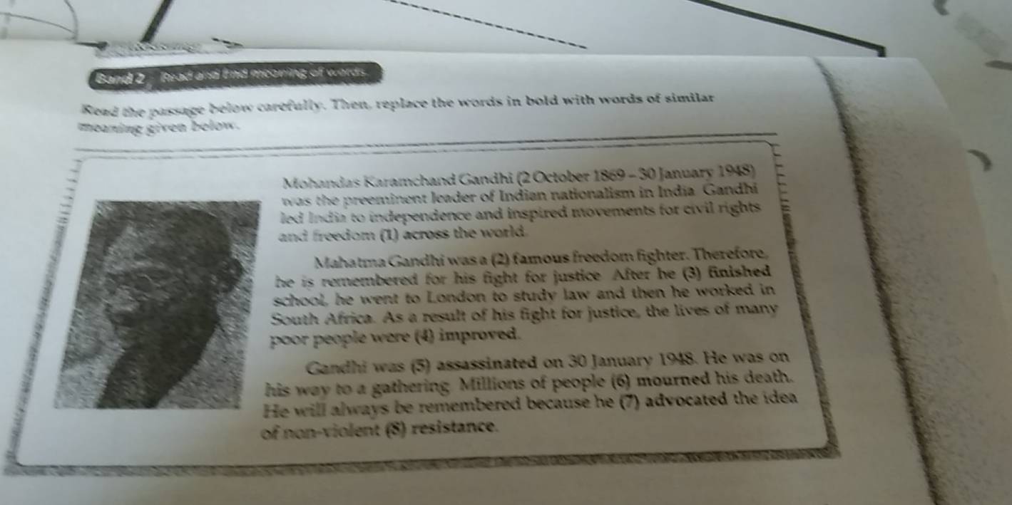 Band 2 - Read and fnd meaning of words. 
Read the passage below carefully. Then, replace the words in bold with words of similar 
meaning given below. 
* Mohandas Karamchand Gandhi (2 October 1869 - 30 January 1948) 
was the preeminent leader of Indian nationalism in India Gandhi 
led India to independence and inspired movements for civil rights 
and freedom (1) across the world. 
Mahatma Gandhi was a (2) famous freedom fighter. Therefore, 
he is remembered for his fight for justice After he (3) finished 
school, he went to London to study law and then he worked in 
South Africa. As a result of his fight for justice, the lives of many 
poor people were (4) improved. 
Gandhi was (5) assassinated on 30 January 1948. He was on 
his way to a gathering Millions of people (6) mourned his death. 
He will always be remembered because he (7) advocated the idea 
of non-violent (8) resistance.