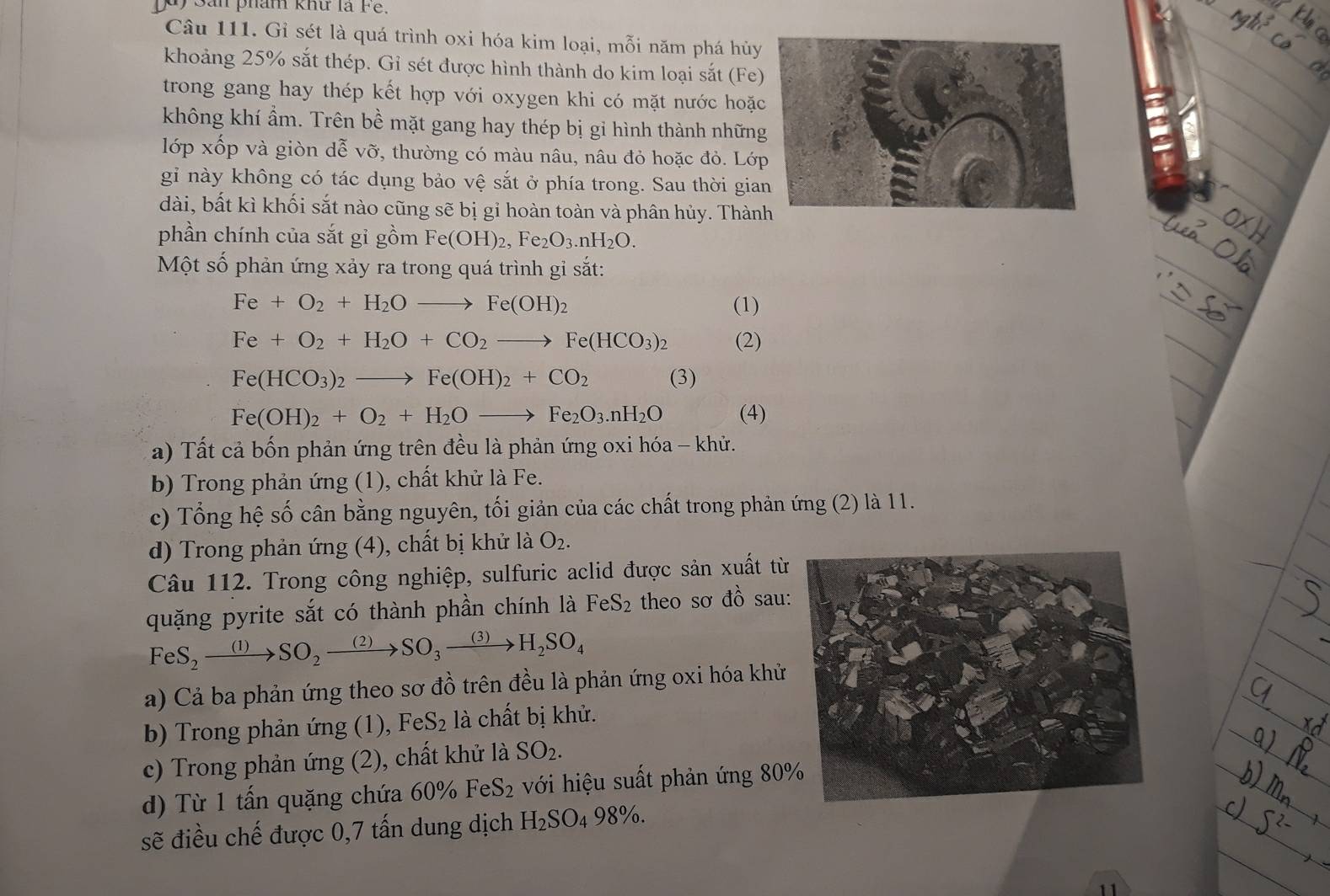 Sản phám khư là Fe.
Câu 111. Gỉ sét là quá trình oxi hóa kim loại, mỗi năm phá hủy
khoảng 25% sắt thép. Gỉ sét được hình thành do kim loại sắt (Fe)
trong gang hay thép kết hợp với oxygen khi có mặt nước hoặ
không khí ẩm. Trên bề mặt gang hay thép bị gi hình thành nhữn
lớp xốp và giòn dễ vỡ, thường có màu nâu, nâu đỏ hoặc đỏ. Lớ
gỉ này không có tác dụng bảo vệ sắt ở phía trong. Sau thời gia
dài, bất kì khối sắt nào cũng sẽ bị gỉ hoàn toàn và phân hủy. Thàn
phần chính của sắt gỉ gồm Fe(OH)_2,Fe_2O_3.nH_2O.
Một số phản ứng xảy ra trong quá trình gi sắt:
Fe+O_2+H_2Oto Fe(OH)_2 (1)
Fe+O_2+H_2O+CO_2to Fe(HCO_3)_2 (2)
Fe(HCO_3)_2to Fe(OH)_2+CO_2 (3)
Fe(OH)_2+O_2+H_2Oto Fe_2O_3.nH_2O (4)
a) Tất cả bốn phản ứng trên đều là phản ứng oxi hóa - khử.
b) Trong phản ứng (1), chất khử là Fe.
c) Tổng hệ số cân bằng nguyên, tối giản của các chất trong phản ứng (2) là 11.
d) Trong phản ứng (4), chất bị khử là O_2.
Câu 112. Trong công nghiệp, sulfuric aclid được sản xuất từ
quặng pyrite sắt có thành phần chính là FeS_2 theo sơ đồ sau:
FeS_2to SO_2to SO_3to SO_to SO_to H_2SO_4
a) Cả ba phản ứng theo sơ đồ trên đều là phản ứng oxi hóa khử
b) Trong phản ứng (1), FeS_2 là chất bị khử.
c) Trong phản ứng (2), chất khử là SO_2.
d) Từ 1 tấn quặng chứa 60% FeS_2 với hiệu suất phản ứng 80
sẽ điều chế được 0,7 tấn dung dịch H_2SO_498% .