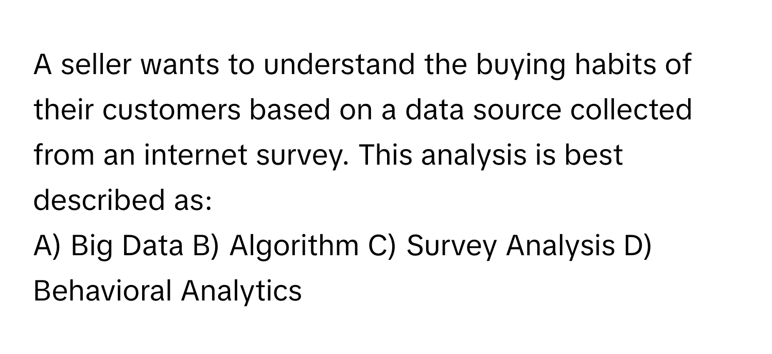 A seller wants to understand the buying habits of their customers based on a data source collected from an internet survey. This analysis is best described as:

A) Big Data B) Algorithm C) Survey Analysis D) Behavioral Analytics