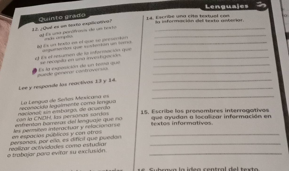 Lenguajes 
Quinto grado 
14. Escribe una cita textual con 
12. ¿Qué es un texto explicativo?_ 
la información del texto anterior. 
a) Es una paráfrasis de un texto_ 
más amplio. 
b) Es un texto en el que se presentan_ 
argumentos que sustentan un tema. 
c) Es el resumen de la información que__ 
se recopila en una investigación. 
Es la exposición de un tema que_ 
puede generar controversia._ 
Lee y responde los reactivos 13 y 14.__ 
La Lengua de Señas Mexicana es_ 
reconocida legalmente como lengua 
nacional; sin embargo, de acuerdo 
con la CNDH, las personas sordas 
15, Escribe los pronombres interrogativos 
enfrentan barreras del lenguaje que no 
que ayudan a localizar información en 
les permiten interactuar y relacionarse 
textos informativos. 
en espacios públicos y con otras_ 
personas, por ello, es difícil que puedan 
realizar actividades como estudiar_ 
o trabajar para evitar su exclusión._ 
16 Subrava la ídea central del tex to