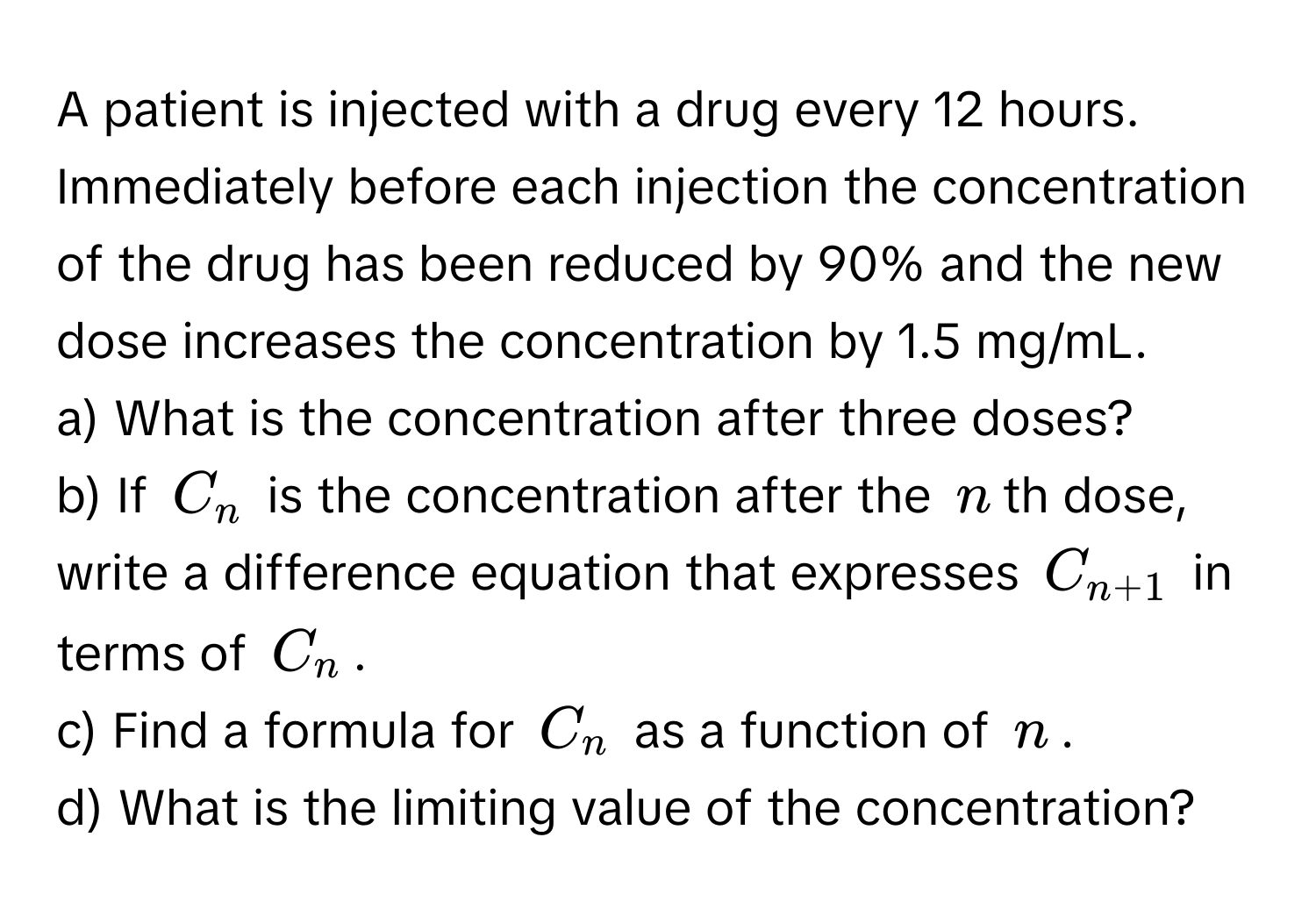 A patient is injected with a drug every 12 hours. Immediately before each injection the concentration of the drug has been reduced by 90% and the new dose increases the concentration by 1.5 mg/mL.

a) What is the concentration after three doses?
b) If $C_n$ is the concentration after the $n$th dose, write a difference equation that expresses $C_n+1$ in terms of $C_n$.
c) Find a formula for $C_n$ as a function of $n$.
d) What is the limiting value of the concentration?