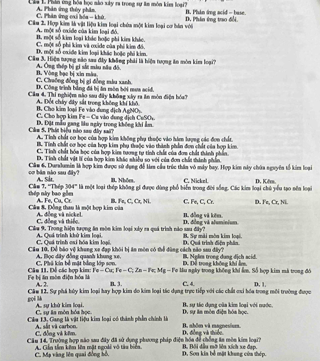 Cầu 1. Phân ứng hóa học nào xảy ra trong sự ăn mòn kim loại?
A. Phản ứng thủy phân. B. Phân ứng acid - base.
C. Phản ứng oxi hóa → khử. D. Phản ứng trao đồi.
Câu 2. Hợp kìm là vật liệu kim loại chứa một kim loại cơ bản với
A. một số oxide của kim loại đó.
B một số kim loại khác hoặc phi kim khác.
C. một số phi kim và oxide của phi kim đó.
D. một số oxide kim loại khác hoặc phi kim.
Câu 3. Hiện tượng nào sau đây không phải là hiện tượng ăn mòn kim loại?
A. Ông thép bị gi sắt màu nâu đỏ.
B. Vòng bạc bị xỉn màu.
C. Chuông đồng bị gi đồng màu xanh.
D. Công trình bằng đá bị ăn mòn bởi mưa acid.
Câu 4. Thí nghiệm nào sau đây không xảy ra ăn mòn điện hóa?
A. Đốt cháy dây sắt trong không khí khô.
B. Cho kim loại Fe vào dung dịch AgNO₃.
C. Cho hợp kim Fe - Cu vào dung dịch CuSO₄.
D. Đặt mẫu gang lâu ngày trong không khí ẩm.
Câu 5. Phát biểu nào sau đây sai?
A. Tính chất cơ học của hợp kim không phụ thuộc vào hàm lượng các đơn chất.
B. Tính chất cơ học của hợp kim phụ thuộc vào thành phần đơn chất của hợp kim.
C. Tính chất hóa học của hợp kim tương tự tính chất của đơn chất thành phần.
D. Tính chất vật lí của hợp kim khác nhiều so với của đơn chất thành phần.
Câu 6. Duralumin là hợp kim được sử dụng đề làm cầu trúc thân vỏ máy bay. Hợp kim này chứa nguyên tố kim loại
cơ bản nào sau đây?
A. Sắt. B. Nhôm. C. Nickel. D. Këm.
Câu 7. “Thép 304” là một loại thép không gi được dùng phổ biến trong đời sống. Các kim loại chủ yếu tạo nên loại
thép này bao gồm
A. Fe, Cu, Cr. B. Fe, C, Cr, Ni. C. Fe, C, Cr. D. Fe, Cr, Ni.
Câu 8. Đồng thau là một hợp kim của
A. đồng và nickel. B. đồng và kẽm.
C. đồng và thiếc. D. đồng và aluminium.
Câu 9. Trong hiện tượng ăn mòn kim loại xảy ra quá trình nào sau đây?
A. Quá trình khử kim loại. B. Sự mài mòn kim loại.
C. Quá trình oxi hóa kim loại. D. Quá trình điện phân.
Câu 10. Để bảo vệ khung xe đạp khỏi bị ăn mòn có thể dùng cách nào sau đây?
A. Bọc dây đồng quanh khung xe. B. Ngâm trong dung dịch acid.
C. Phủ kín bề mặt bằng lớp sơn. D. Để trong không khí ẩm.
Câu 11. Để các hợp kim: Fe - Cu; Fe - C; Zn - Fe; Mg - Fe lâu ngày trong không khí ẩm. Số hợp kim mà trong đó
Fe bị ăn mòn điện hóa là
A. 2. B. 3. C. 4. D. 1.
Câu 12. Sự phá hủy kim loại hay hợp kim do kim loại tác dụng trực tiếp với các chất oxi hóa trong môi trường được
gọi là
A. sự khử kim loại. B. sự tác dụng của kim loại với nước.
C. sự ăn mòn hóa học. D. sự ăn mòn điện hóa học.
Câu 13. Gang là vật liệu kim loại có thành phần chính là
A. sắt và carbon. B. nhôm và magnesium.
C, đồng và kẽm. D. đồng và thiếc.
Câu 14. Trường hợp nào sau đây đã sử dụng phương pháp điện hóa để chống ăn mòn kim loại?
A. Gắn tấm kẽm lên mặt ngoài vỏ tàu biển. B. Bối dầu mỡ lên xích xe đạp.
C. Mạ vàng lên quai đồng hồ. D. Sơn kín bề mặt khung cửa thép.