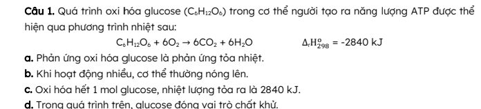 Câu 1, Quá trình oxi hóa glucose (C_6H_12O_6) trong cơ thể người tạo ra năng lượng ATP được thể
hiện qua phương trình nhiệt sau:
C_6H_12O_6+6O_2to 6CO_2+6H_2O △ _rH_(298)^o=-2840kJ
a. Phản ứng oxi hóa glucose là phản ứng tỏa nhiệt.
b. Khi hoạt động nhiều, cơ thể thường nóng lên.
c. Oxi hóa hết 1 mol glucose, nhiệt lượng tỏa ra là 2840 kJ.
d. Trong quá trình trên, glucose đóng vai trò chất khử.