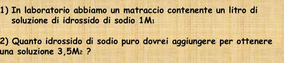 In laboratorio abbiamo un matraccio contenente un litro di 
soluzione di idrossido di sodio 1M_1
2) Quanto idrossido di sodio puro dovrei aggiungere per ottenere 
una soluzione 3,5M₂ ?