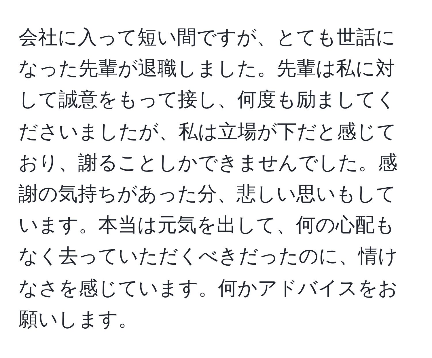 会社に入って短い間ですが、とても世話になった先輩が退職しました。先輩は私に対して誠意をもって接し、何度も励ましてくださいましたが、私は立場が下だと感じており、謝ることしかできませんでした。感謝の気持ちがあった分、悲しい思いもしています。本当は元気を出して、何の心配もなく去っていただくべきだったのに、情けなさを感じています。何かアドバイスをお願いします。