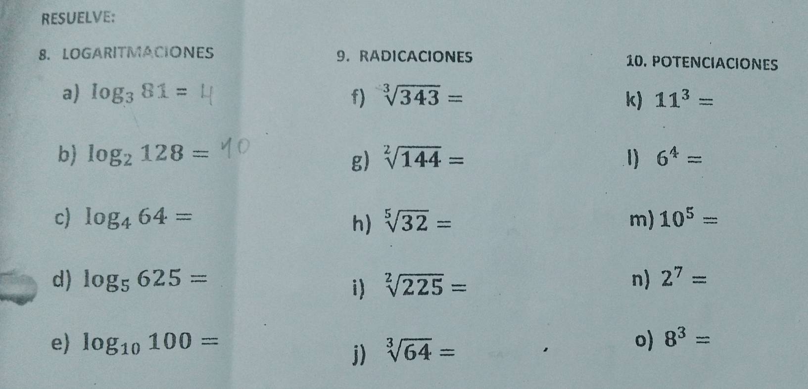 RESUELVE: 
8. LOGARITMACIONES 9. RADICACIONES 10. POTENCIACIONES 
a) log _381= sqrt[3](343)=
f) 
k) 11^3=
b) log _2128= sqrt[2](144)= 1) 6^4=
g) 
c) log _464= sqrt[5](32)= m) 10^5=
h) 
d) log _5625= sqrt[2](225)= n) 2^7=
i) 
e log _10100= o) 8^3=
j) sqrt[3](64)=