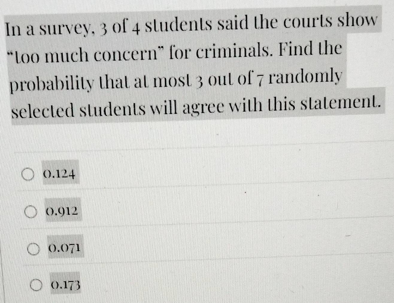 In a survey, 3 of 4 students said the courts show
“too much concern” for criminals. Find the
probability that at most 3 out of 7 randomly
selected students will agree with this statement.
0.124
0.912
0.071
0.173