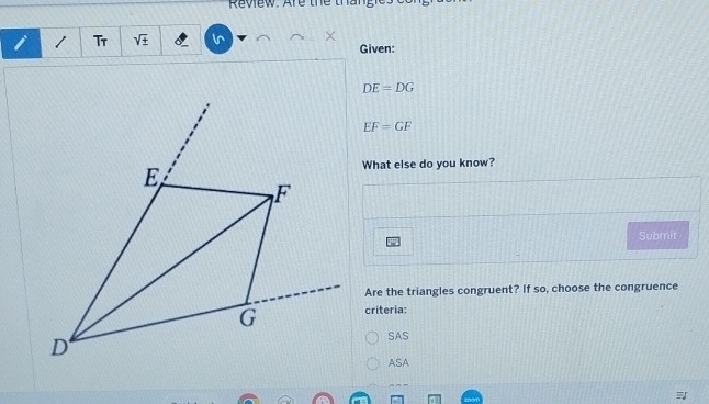 Rview. Are the than 
i 1 Tr sqrt(± ) In × Given:
DE=DG
EF=GF
What else do you know?
Submit
Are the triangles congruent? If so, choose the congruence
criteria:
SAS
ASA