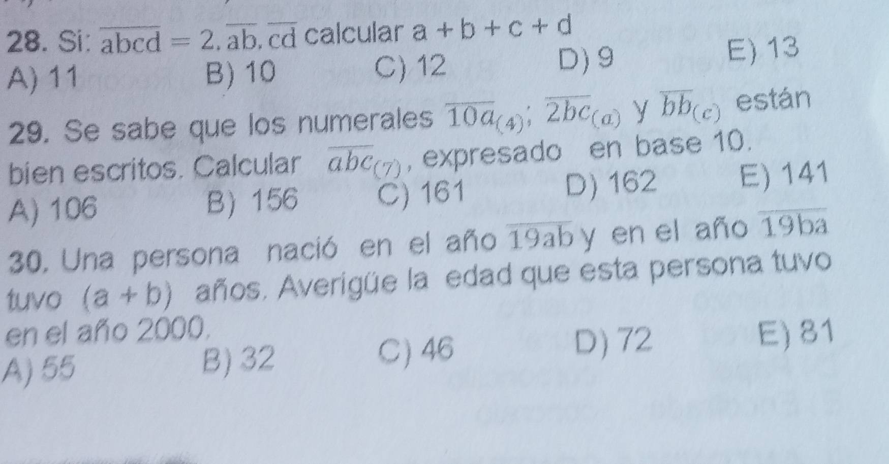 Si: overline abcd=2.overline ab.overline cd calcular a+b+c+d
D) 9
A) 11 B) 10 C) 12 E) 13
29. Se sabe que los numerales overline 10a_(4); overline 2bc_(a) y overline bb_(c) están
bien escritos. Calcular overline abc_(7) , expresado en base 10.
A) 106 B 156 C) 161 D) 162 E) 141
30. Una persona nació en el año overline 19ab y en el año overline 19ba
tuvo (a+b) años. Averigüe la edad que esta persona tuvo
en el año 2000. E) 81
A) 55 B) 32
C) 46 D) 72