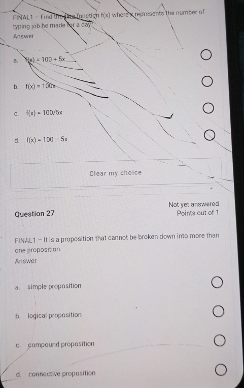 FINAL1 - Find the fare function f(x) where x represents the number of
typing job he made for a da 
Answer
a. f(x)=100+5x
b. f(x)=100x
C. f(x)=100/5x
d. f(x)=100-5x
Clear my choice
Not yet answered
Question 27 Points out of 1
FINAL1 - It is a proposition that cannot be broken down into more than
one proposition.
Answer
a. simple proposition
b. logical proposition
c. compound proposition
d. connective proposition