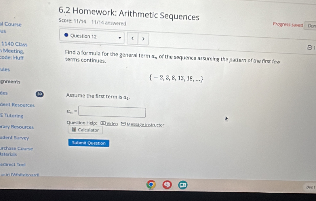 6.2 Homework: Arithmetic Sequences 
Score: 11/14 11/14 answered 
al Course Progress saved Don 
us 
Question 12 < > 
1140 Class 
B1 
Meeting, Find a formula for the general term a_n of the sequence assuming the pattern of the first few 
code: Huff terms continues. 
ules 
gnments
 -2,3,8,13,18,...
des 30 Assume the first term is a_1. 
dent Resources
a_n=| □  (1,(),(),()
E Tutoring 
Question Help: * Video Message Instructor 
rary Resources Calculator 
udent Survey 
Submit Question 
urchase Course 
laterials 
edirect Tool 
ucid (Whiteboard) 
Dec 1